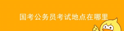 国考地点：国考公务员考试地点在哪里