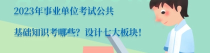 公基考试内容：2023年事业单位考试公共基础知识考哪些？设计七大板块！